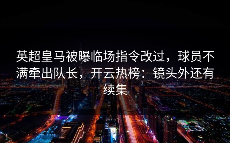 英超皇马被曝临场指令改过，球员不满牵出队长，开云热榜：镜头外还有续集