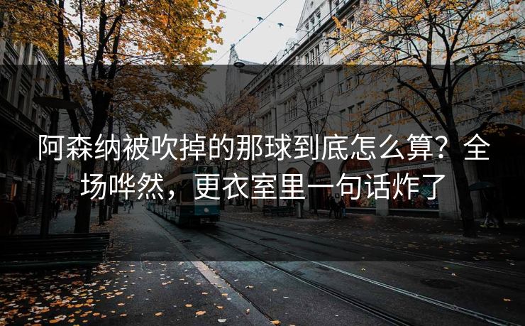阿森纳被吹掉的那球到底怎么算？全场哗然，更衣室里一句话炸了