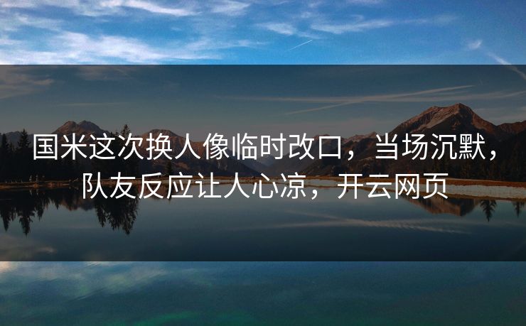 国米这次换人像临时改口，当场沉默，队友反应让人心凉，开云网页