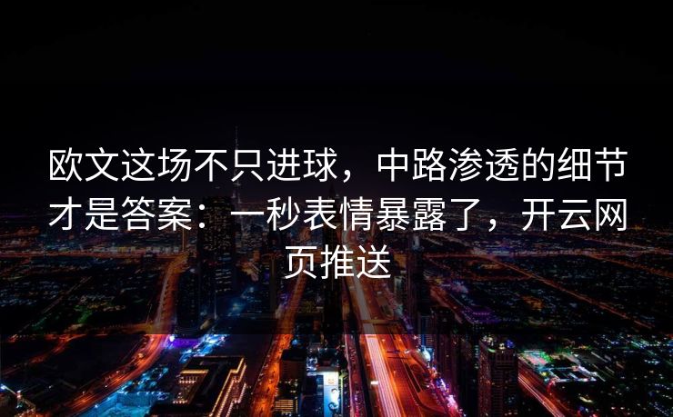 欧文这场不只进球，中路渗透的细节才是答案：一秒表情暴露了，开云网页推送