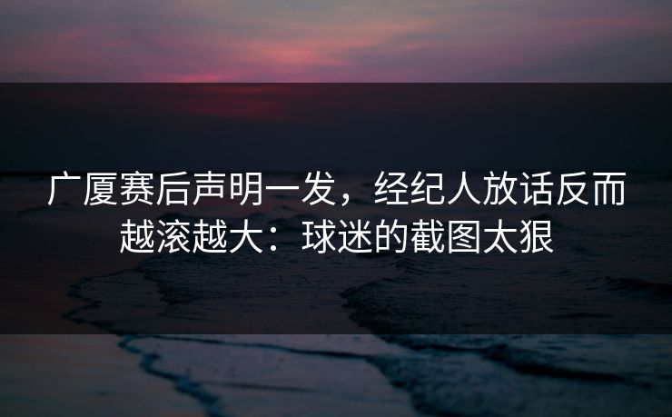 广厦赛后声明一发，经纪人放话反而越滚越大：球迷的截图太狠