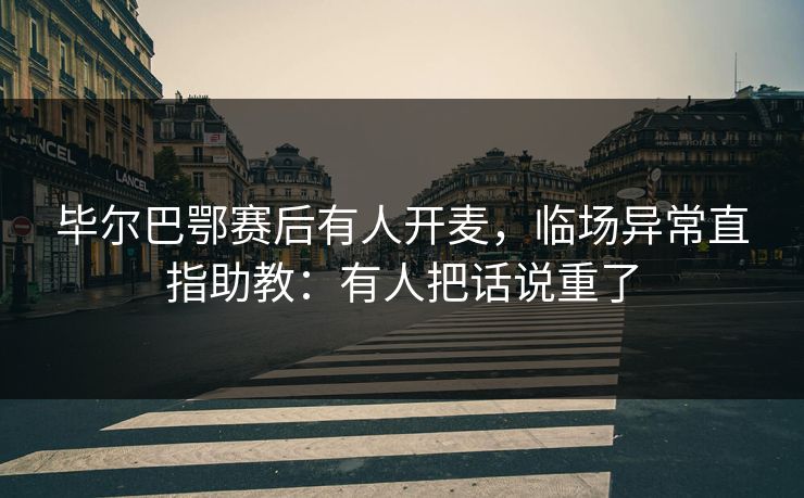 毕尔巴鄂赛后有人开麦,临场异常直指助教:有人把话说重了