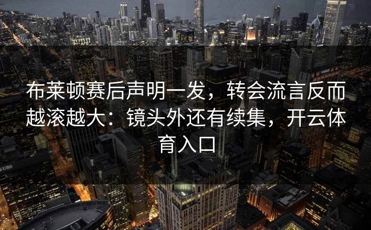 布莱顿赛后声明一发，转会流言反而越滚越大：镜头外还有续集，开云体育入口