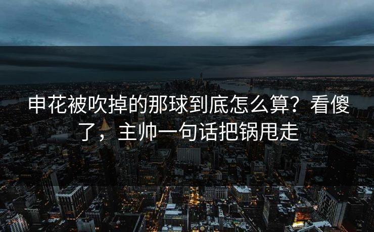 申花被吹掉的那球到底怎么算？看傻了，主帅一句话把锅甩走