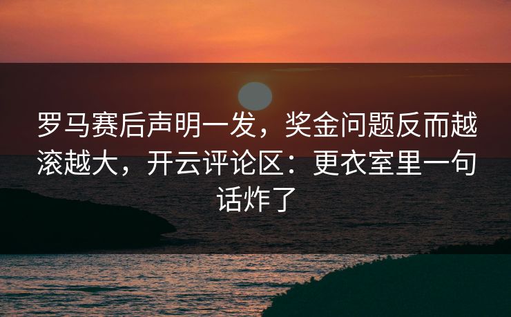 罗马赛后声明一发，奖金问题反而越滚越大，开云评论区：更衣室里一句话炸了