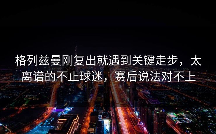 格列兹曼刚复出就遇到关键走步，太离谱的不止球迷，赛后说法对不上