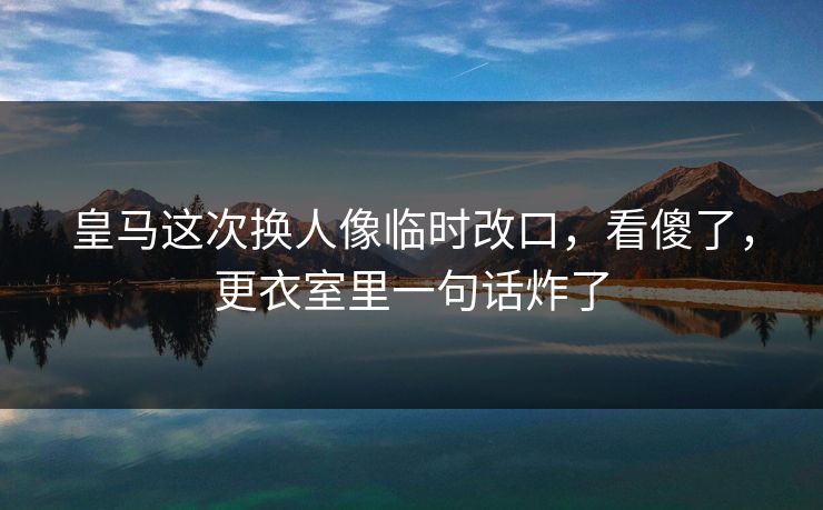 皇马这次换人像临时改口，看傻了，更衣室里一句话炸了