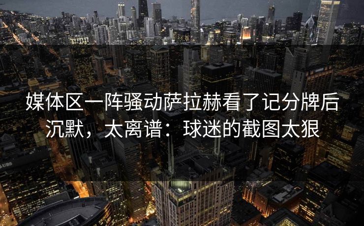 媒体区一阵骚动萨拉赫看了记分牌后沉默，太离谱：球迷的截图太狠