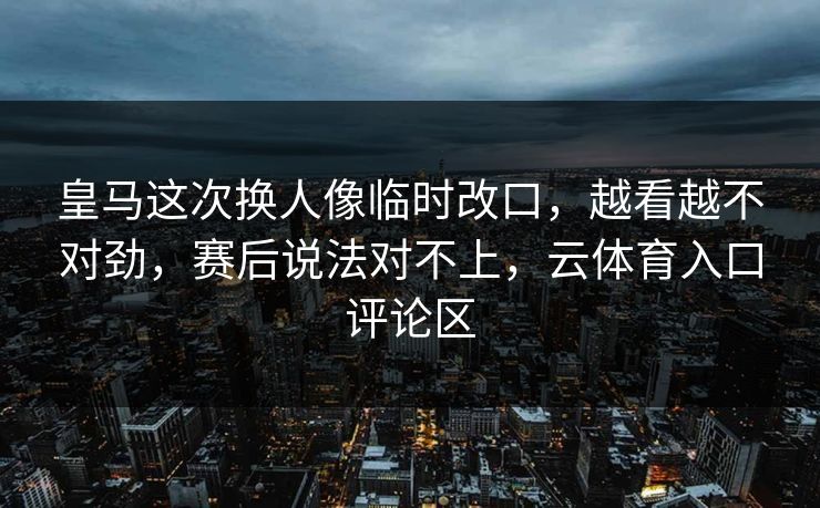 皇马这次换人像临时改口，越看越不对劲，赛后说法对不上，云体育入口评论区