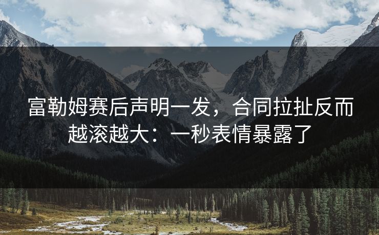 富勒姆赛后声明一发，合同拉扯反而越滚越大：一秒表情暴露了