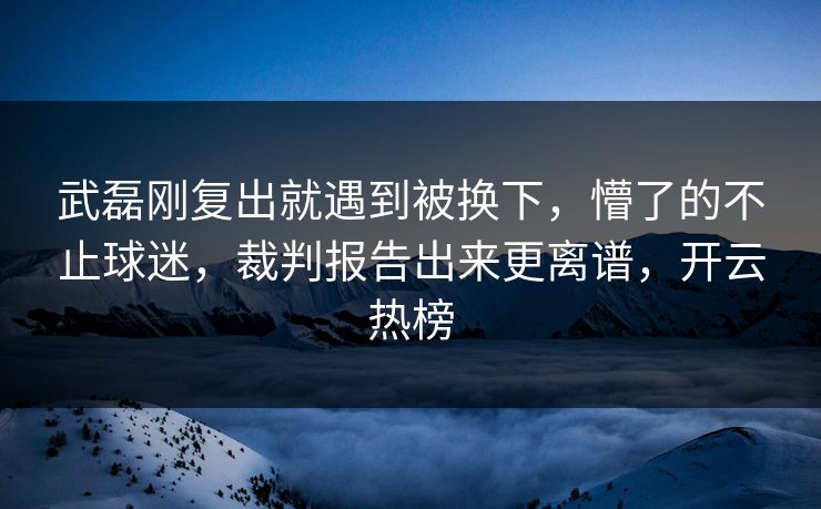 武磊刚复出就遇到被换下，懵了的不止球迷，裁判报告出来更离谱，开云热榜