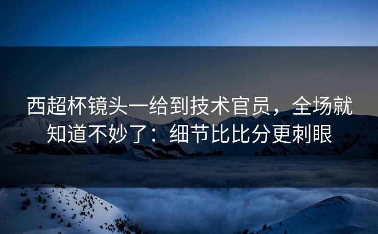 西超杯镜头一给到技术官员，全场就知道不妙了：细节比比分更刺眼
