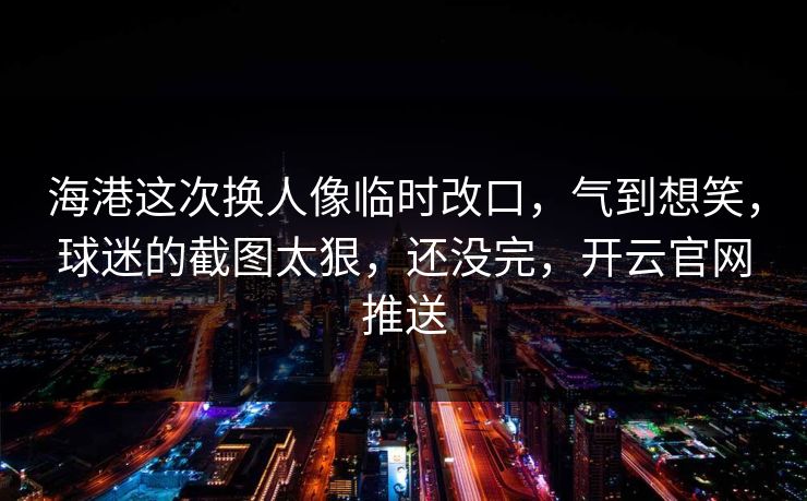 海港这次换人像临时改口，气到想笑，球迷的截图太狠，还没完，开云官网推送