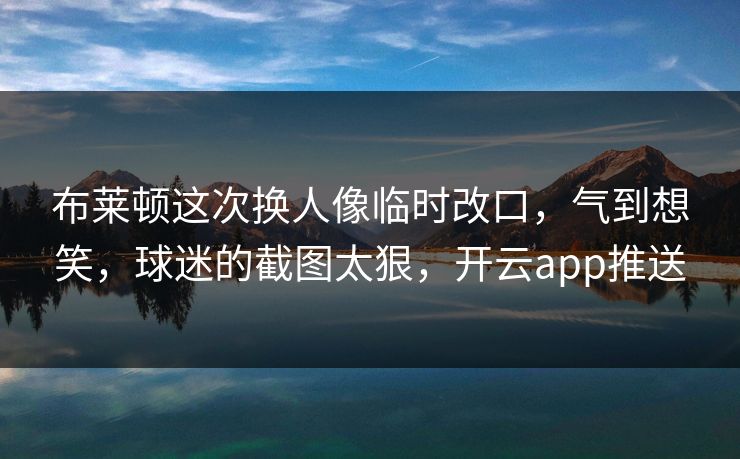 布莱顿这次换人像临时改口，气到想笑，球迷的截图太狠，开云app推送