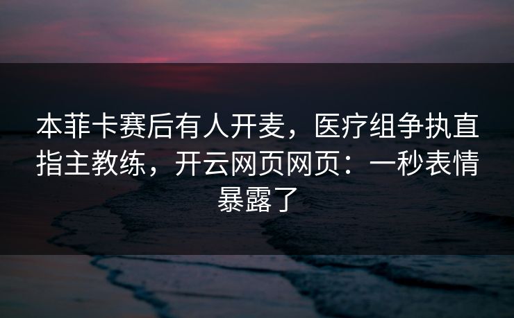 本菲卡赛后有人开麦，医疗组争执直指主教练，开云网页网页：一秒表情暴露了