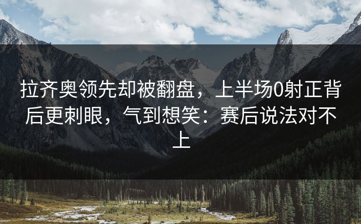 拉齐奥领先却被翻盘，上半场0射正背后更刺眼，气到想笑：赛后说法对不上