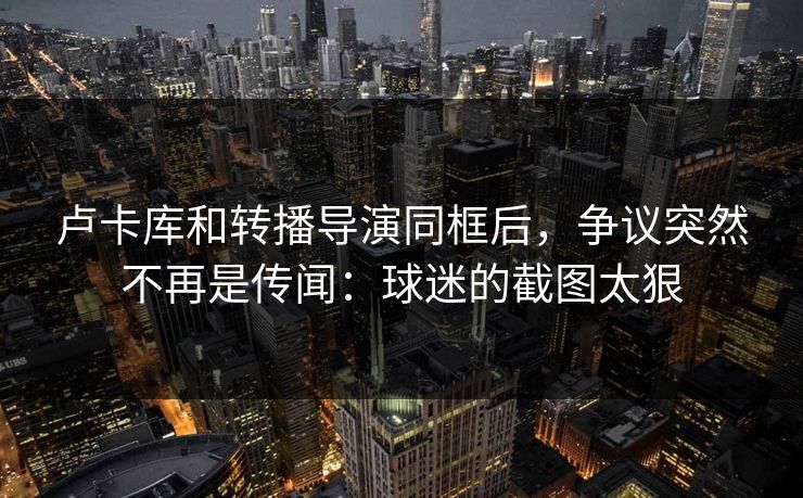 卢卡库和转播导演同框后，争议突然不再是传闻：球迷的截图太狠