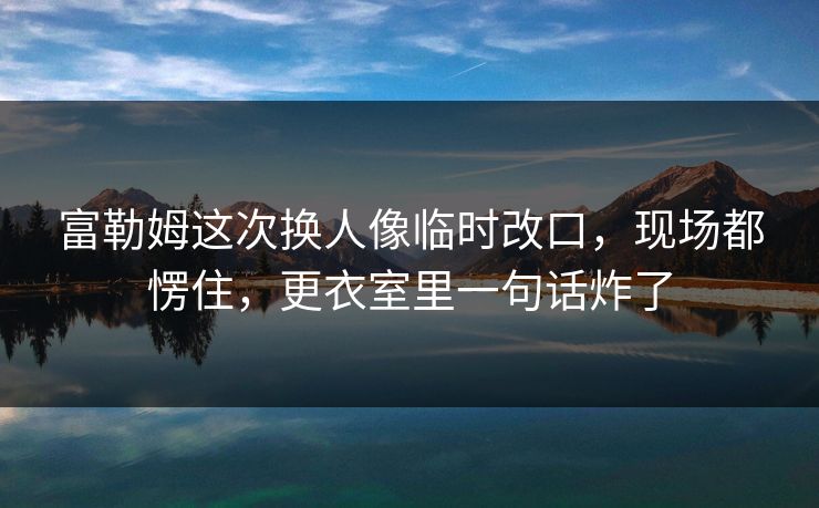 富勒姆这次换人像临时改口，现场都愣住，更衣室里一句话炸了