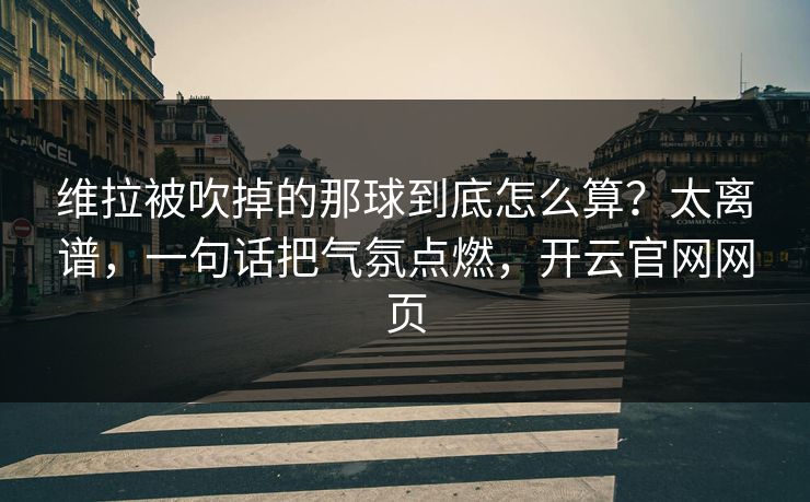 维拉被吹掉的那球到底怎么算？太离谱，一句话把气氛点燃，开云官网网页