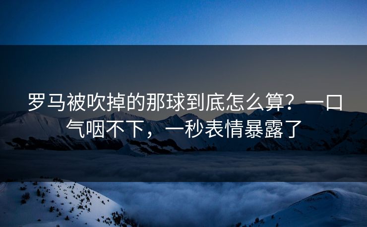 罗马被吹掉的那球到底怎么算？一口气咽不下，一秒表情暴露了