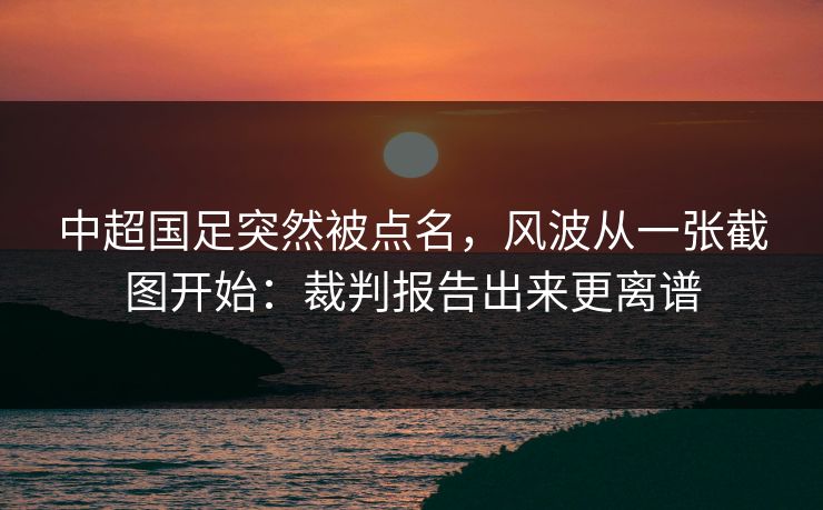 中超国足突然被点名，风波从一张截图开始：裁判报告出来更离谱