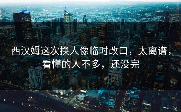 西汉姆这次换人像临时改口，太离谱，看懂的人不多，还没完