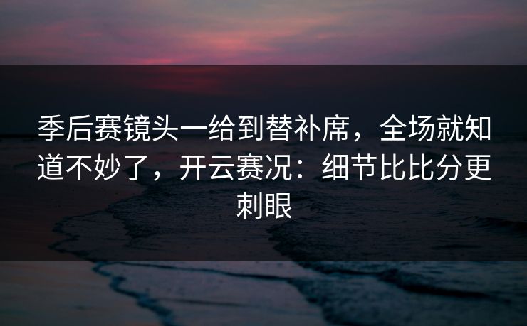 季后赛镜头一给到替补席,全场就知道不妙了,开云赛况:细节比比分更刺眼