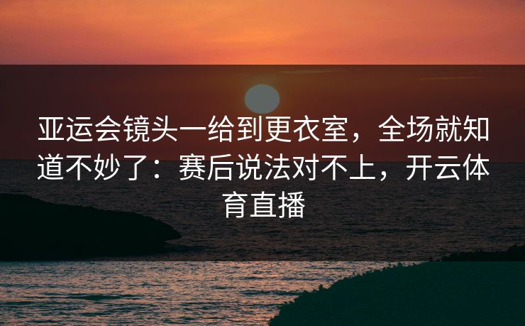 亚运会镜头一给到更衣室，全场就知道不妙了：赛后说法对不上，开云体育直播