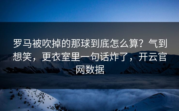 罗马被吹掉的那球到底怎么算？气到想笑，更衣室里一句话炸了，开云官网数据