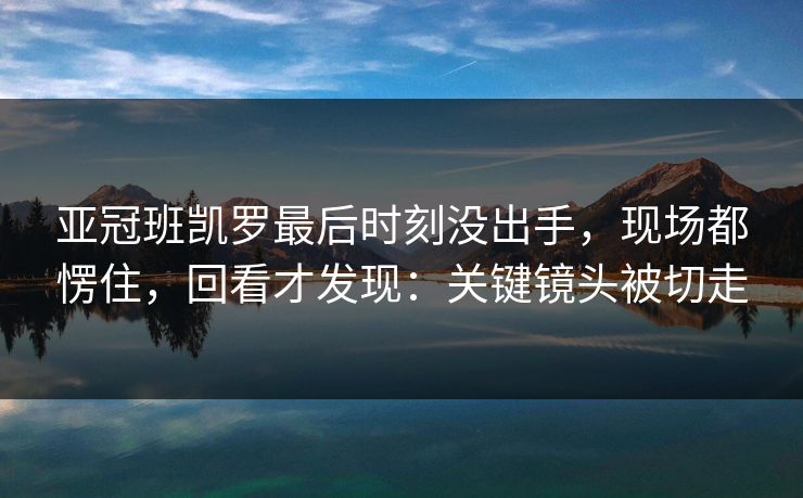 亚冠班凯罗最后时刻没出手，现场都愣住，回看才发现：关键镜头被切走