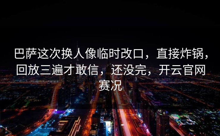 巴萨这次换人像临时改口，直接炸锅，回放三遍才敢信，还没完，开云官网赛况