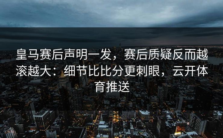 皇马赛后声明一发，赛后质疑反而越滚越大：细节比比分更刺眼，云开体育推送