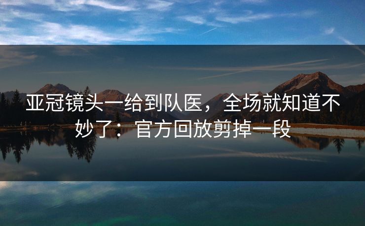 亚冠镜头一给到队医，全场就知道不妙了：官方回放剪掉一段
