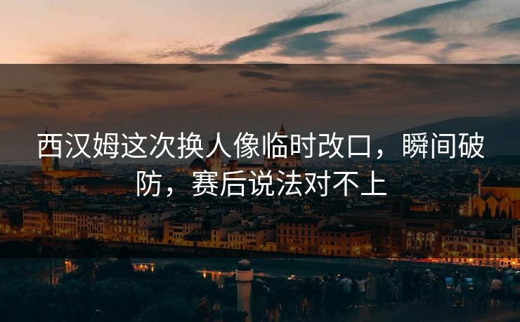 西汉姆这次换人像临时改口，瞬间破防，赛后说法对不上