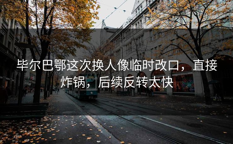 毕尔巴鄂这次换人像临时改口，直接炸锅，后续反转太快