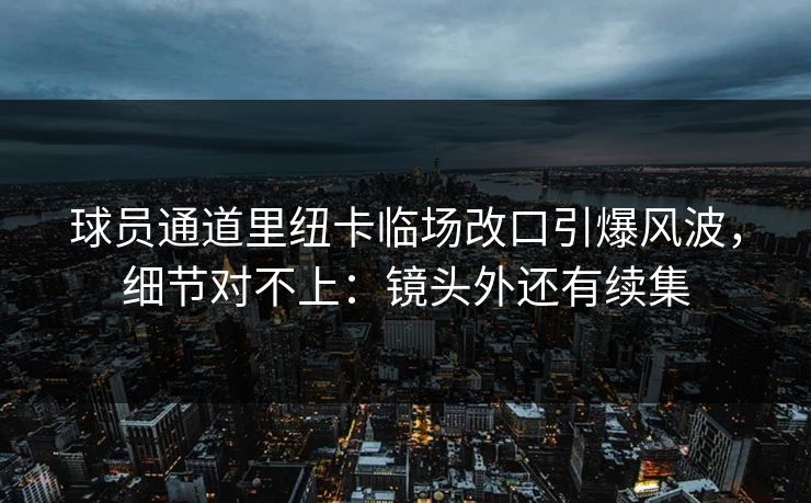 球员通道里纽卡临场改口引爆风波，细节对不上：镜头外还有续集