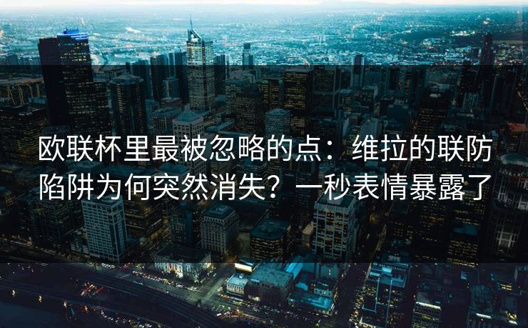 欧联杯里最被忽略的点：维拉的联防陷阱为何突然消失？一秒表情暴露了
