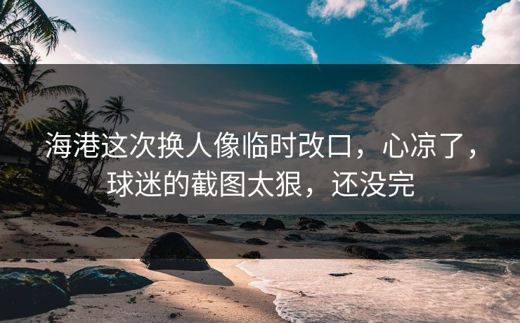 海港这次换人像临时改口，心凉了，球迷的截图太狠，还没完