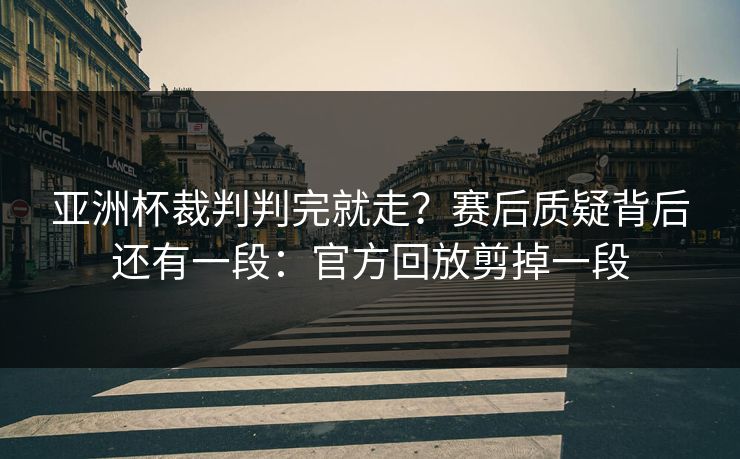 亚洲杯裁判判完就走？赛后质疑背后还有一段：官方回放剪掉一段