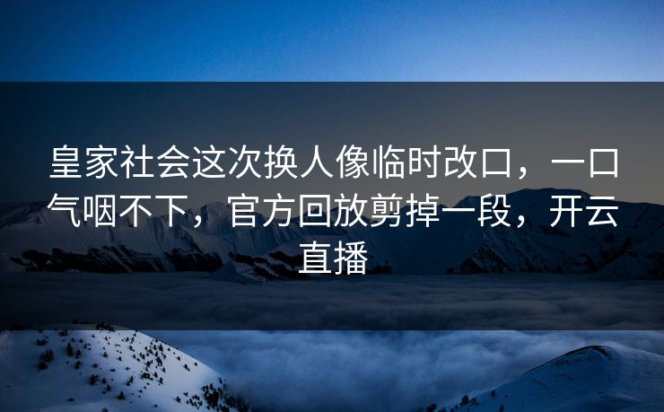 皇家社会这次换人像临时改口，一口气咽不下，官方回放剪掉一段，开云直播
