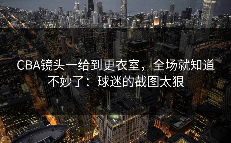 CBA镜头一给到更衣室，全场就知道不妙了：球迷的截图太狠